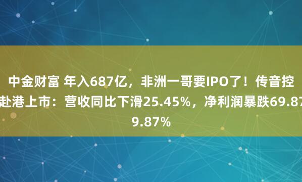 中金财富 年入687亿，非洲一哥要IPO了！传音控股赴港上市：营收同比下滑25.45%，净利润暴跌69.87%