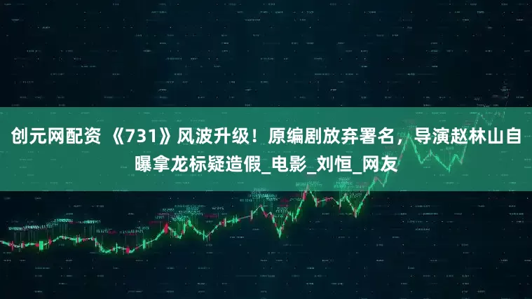 创元网配资 《731》风波升级！原编剧放弃署名，导演赵林山自曝拿龙标疑造假_电影_刘恒_网友