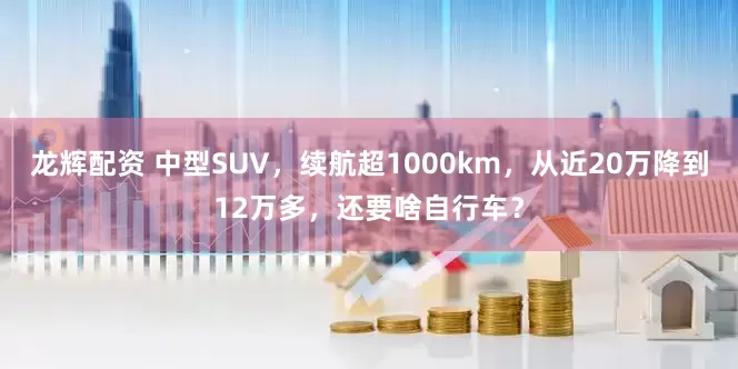 龙辉配资 中型SUV，续航超1000km，从近20万降到12万多，还要啥自行车？