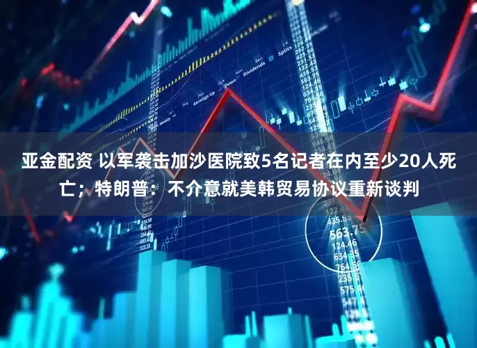 亚金配资 以军袭击加沙医院致5名记者在内至少20人死亡；特朗普：不介意就美韩贸易协议重新谈判