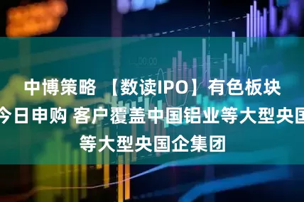 中博策略 【数读IPO】有色板块概念股今日申购 客户覆盖中国铝业等大型央国企集团