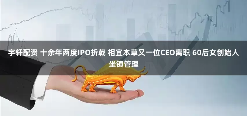 宇轩配资 十余年两度IPO折戟 相宜本草又一位CEO离职 60后女创始人坐镇管理