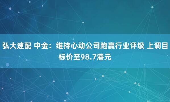 弘大速配 中金：维持心动公司跑赢行业评级 上调目标价至98.7港元