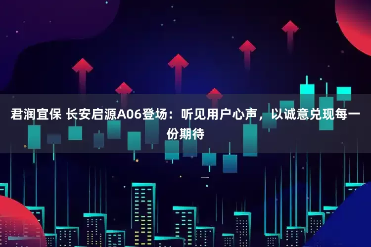 君润宜保 长安启源A06登场：听见用户心声，以诚意兑现每一份期待
