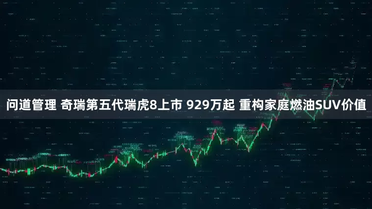 问道管理 奇瑞第五代瑞虎8上市 929万起 重构家庭燃油SUV价值