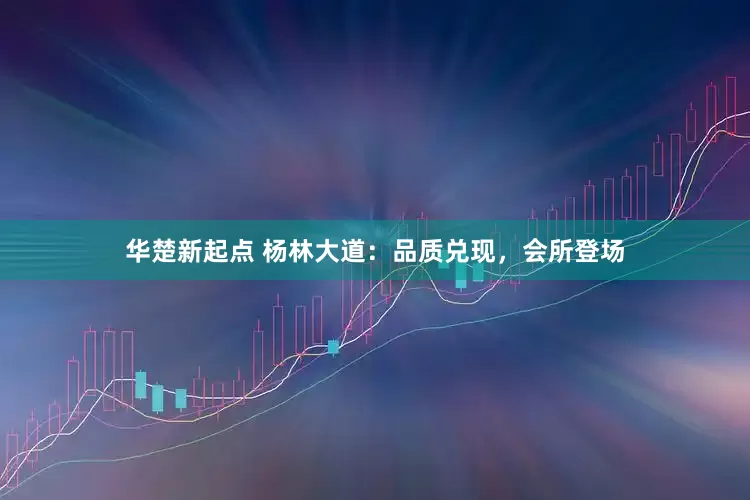 华楚新起点 杨林大道：品质兑现，会所登场